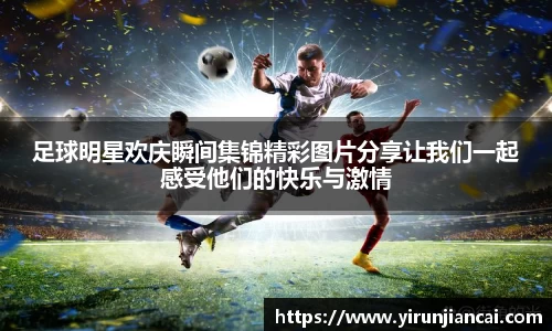 足球明星欢庆瞬间集锦精彩图片分享让我们一起感受他们的快乐与激情